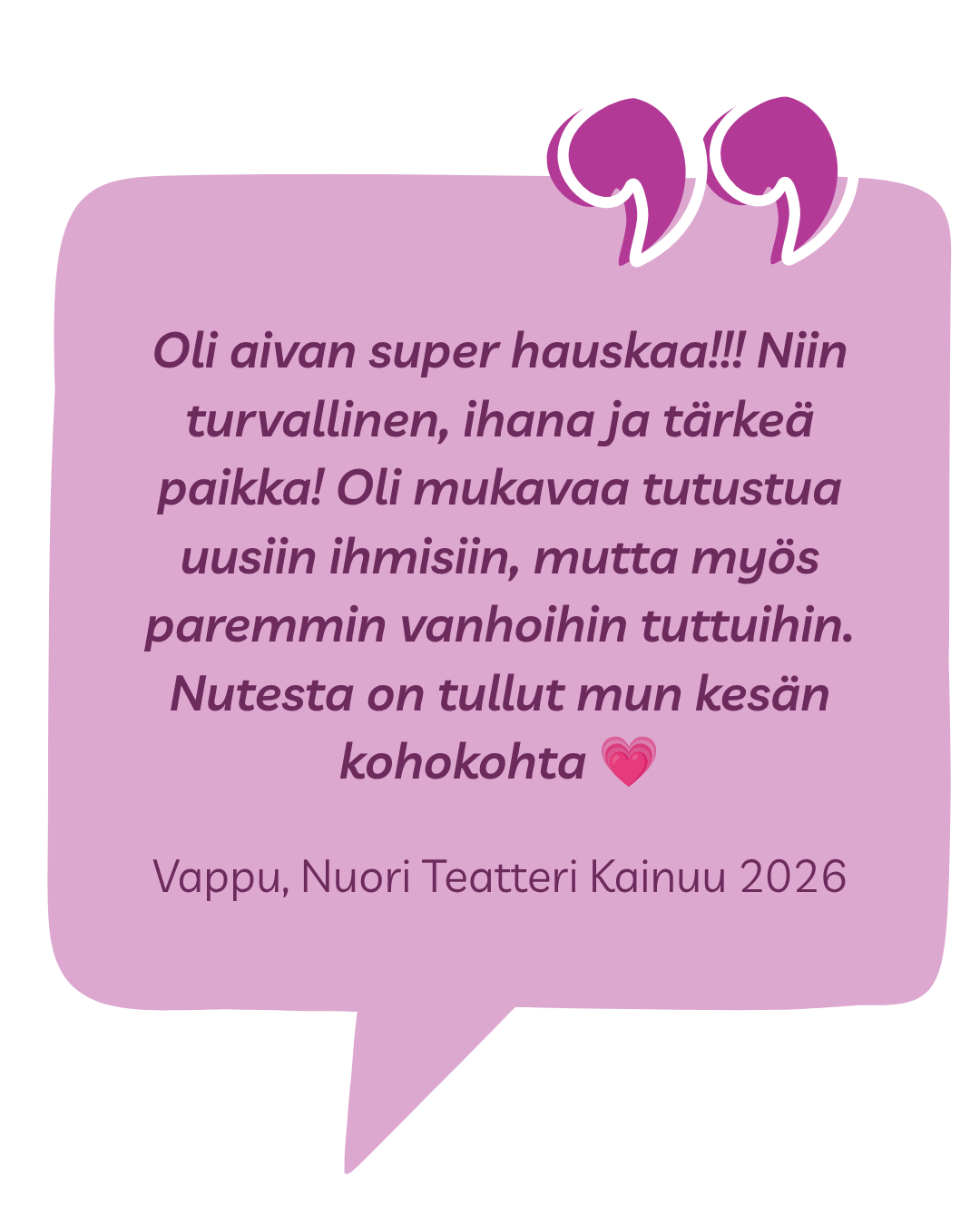 Kokemussitaatti: Oli aivan super hauskaa!!! Niin turvallinen, ihana ja tärkeä paikka! Oli mukavaa tutustua uusiin ihmisiin, mutta myös paremmin vanhoihin tuttuihin. Nutesta on tullut mun kesän kohokohta 💗 Vappu, Nuori Teatteri Kainuu 2026