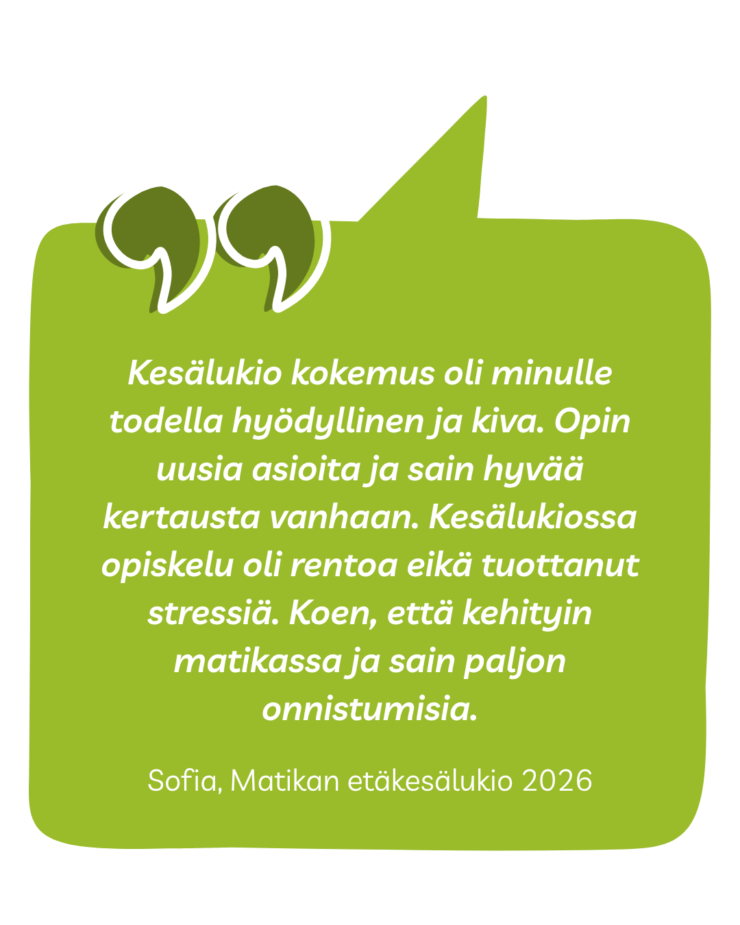 Kesälukio kokemus oli minulle todella hyödyllinen ja kiva. Opin uusia asioita ja sain hyvää kertausta vanhaan. Kesälukiossa opiskelu oli rentoa eikä tuottanut stressiä. Koen, että kehityin matikassa ja sain paljon onnistumisia. Sofia, Matikan etäkesälukio 2026