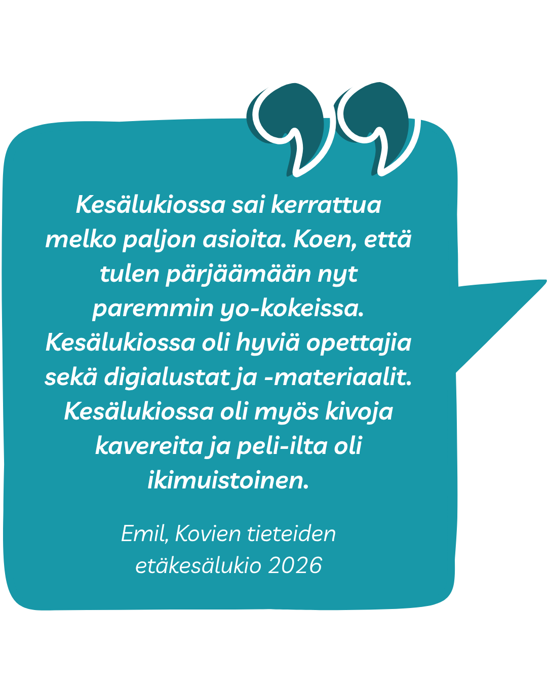 Kokemussitaatti: Kesälukiossa sai kerrattua melko paljon asioita. Koen, että tulen pärjäämään nyt paremmin yo-kokeissa. Kesälukiossa oli hyviä opettajia sekä digialustat ja -materiaalit. Kesälukiossa oli myös kivoja kavereita ja peli-ilta oli ikimuistoinen. Emil, Kovien tieteiden etäkesälukio 2026
