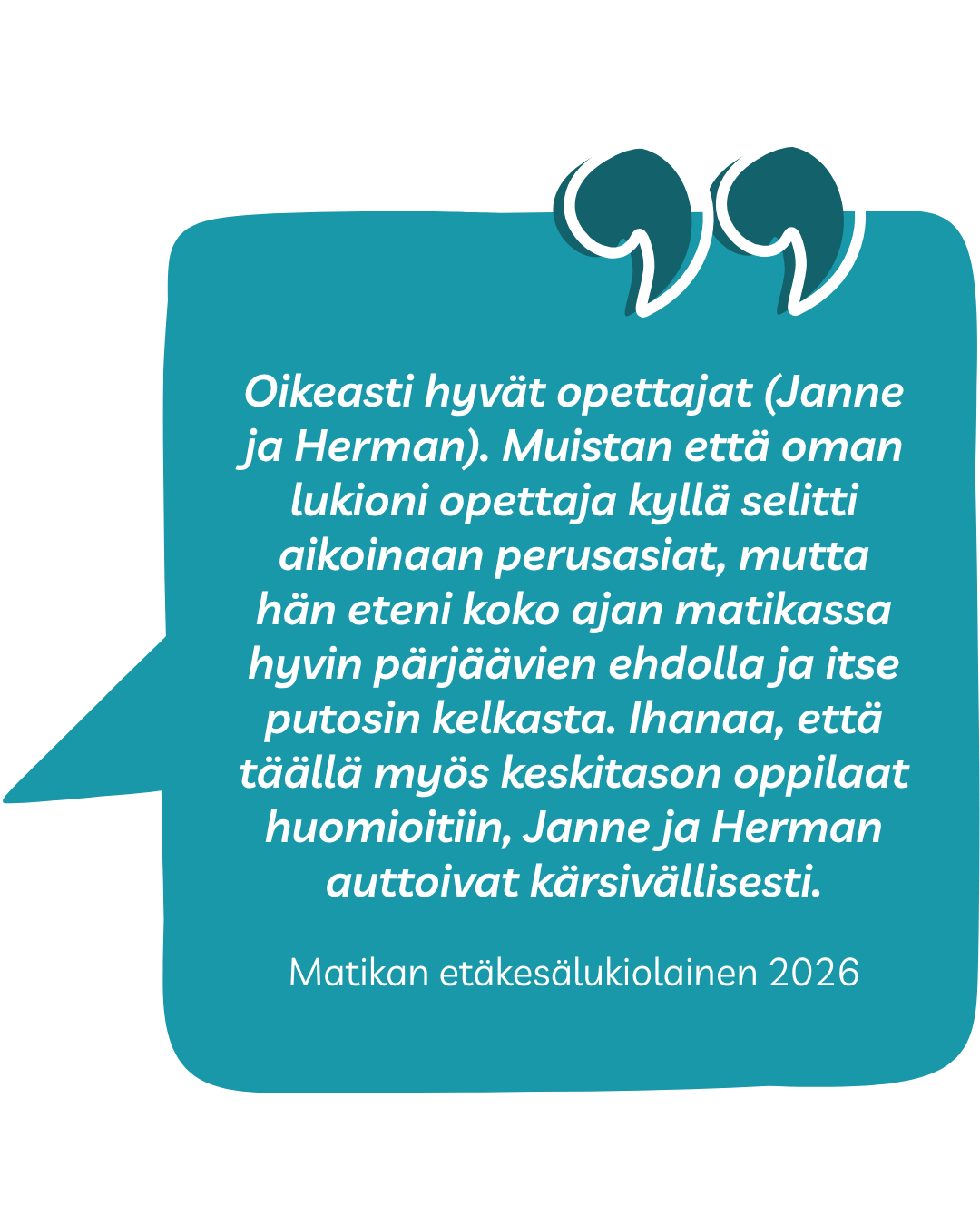 Kokemussitaatti: Oikeasti hyvät opettajat (Janne ja Herman). Muistan että oman lukioni opettaja kyllä selitti aikoinaan perusasiat, mutta hän eteni koko ajan matikassa hyvin pärjäävien ehdolla ja itse putosin kelkasta. Ihanaa, että täällä myös keskitason oppilaat huomioitiin, Janne ja Herman auttoivat kärsivällisesti. Matikan etäkesälukiolainen 2026